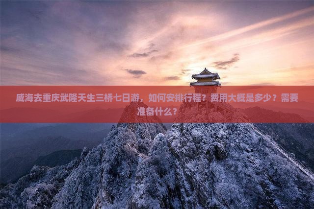 威海去重庆武隆天生三桥七日游，如何安排行程？费用大概是多少？需要准备什么？