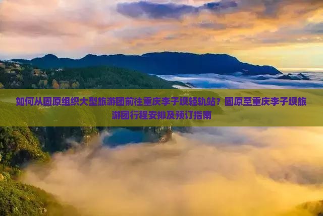 如何从固原组织大型旅游团前往重庆李子坝轻轨站？固原至重庆李子坝旅游团行程安排及预订指南