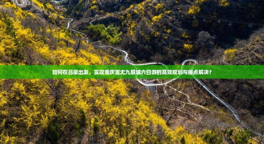 如何在吕梁出发，实现重庆蚩尤九黎城六日游的高效规划与痛点解决？