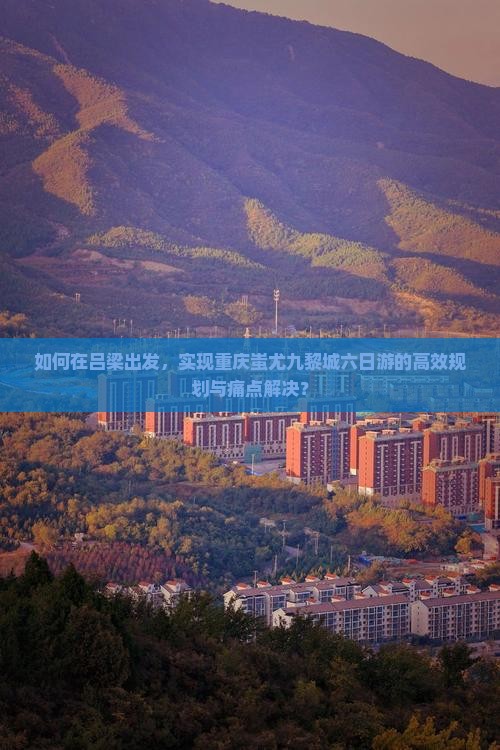 如何在吕梁出发，实现重庆蚩尤九黎城六日游的高效规划与痛点解决？