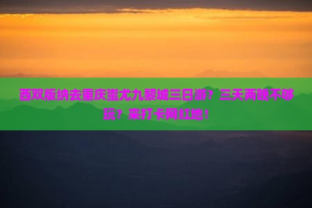 西双版纳去重庆蚩尤九黎城三日游？三天两晚不够玩？来打卡网红地！