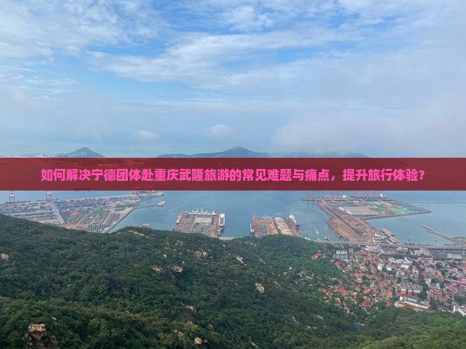 如何解决宁德团体赴重庆武隆旅游的常见难题与痛点，提升旅行体验？