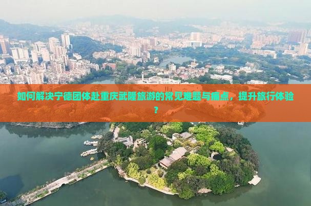 如何解决宁德团体赴重庆武隆旅游的常见难题与痛点，提升旅行体验？