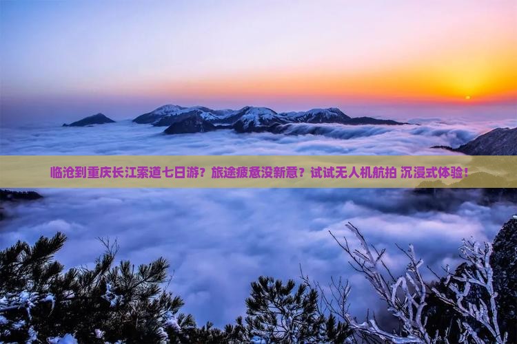 临沧到重庆长江索道七日游？旅途疲惫没新意？试试无人机航拍+沉浸式体验！