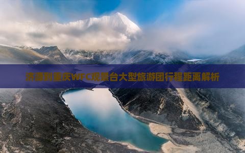 济源到重庆WFC观景台大型旅游团行程距离解析