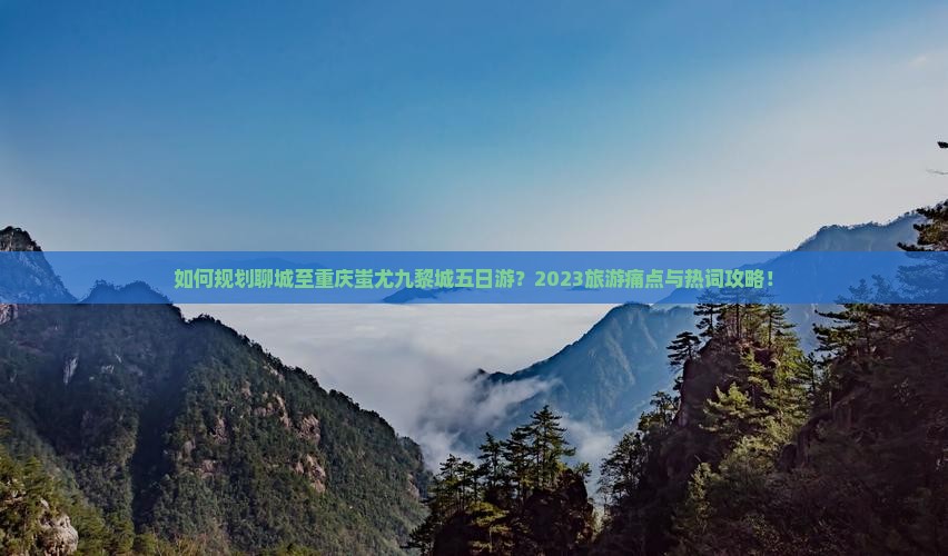 如何规划聊城至重庆蚩尤九黎城五日游？2023旅游痛点与热词攻略！