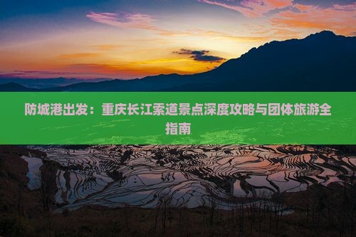 防城港出发：重庆长江索道景点深度攻略与团体旅游全指南