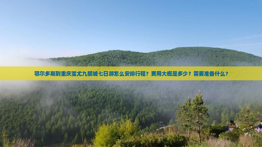 鄂尔多斯到重庆蚩尤九黎城七日游怎么安排行程？费用大概是多少？需要准备什么？
