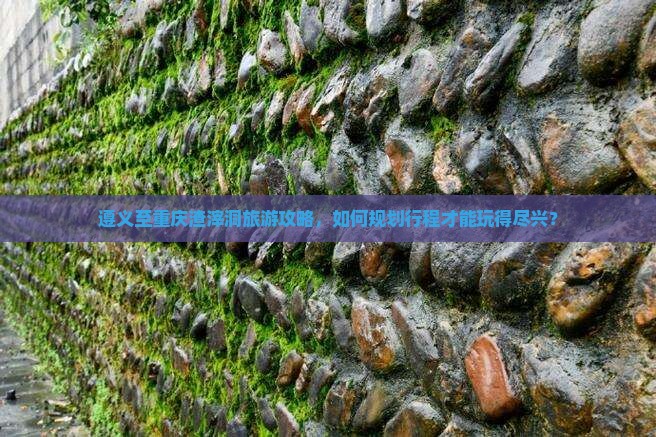 遵义至重庆渣滓洞旅游攻略，如何规划行程才能玩得尽兴？