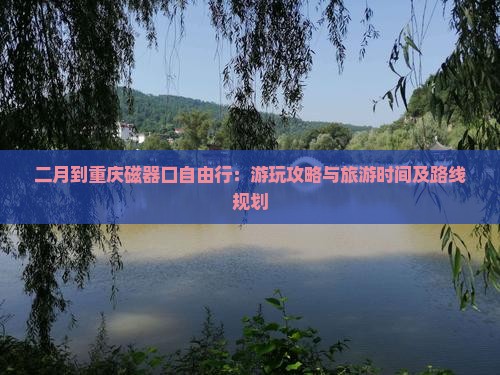 二月到重庆磁器口自由行：游玩攻略与旅游时间及路线规划