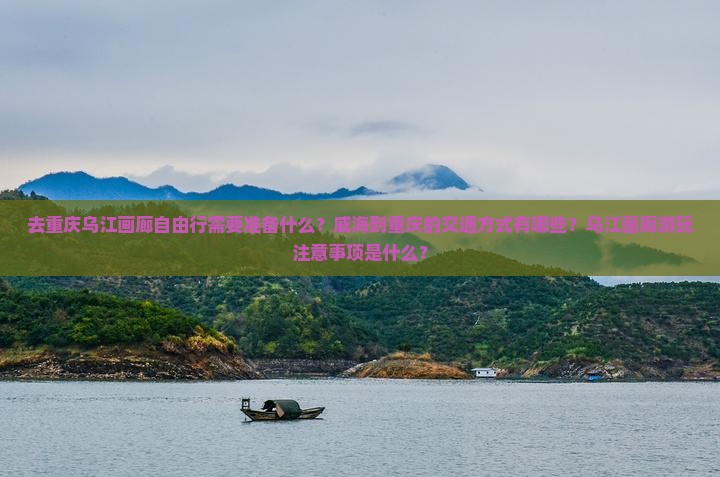 去重庆乌江画廊自由行需要准备什么？威海到重庆的交通方式有哪些？乌江画廊游玩注意事项是什么？