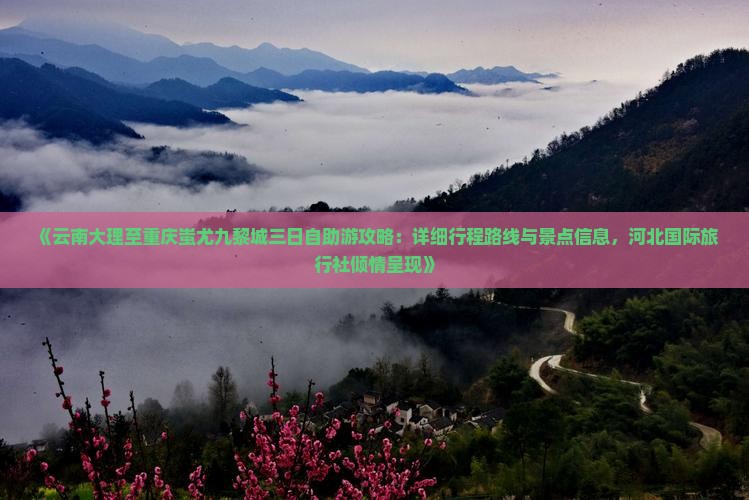 《云南大理至重庆蚩尤九黎城三日自助游攻略：详细行程路线与景点信息，河北国际旅行社倾情呈现》