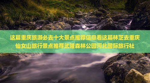 这篇重庆旅游必去十大景点推荐信息看这篇林芝去重庆仙女山旅行景点推荐武隆森林公园河北国际旅行社