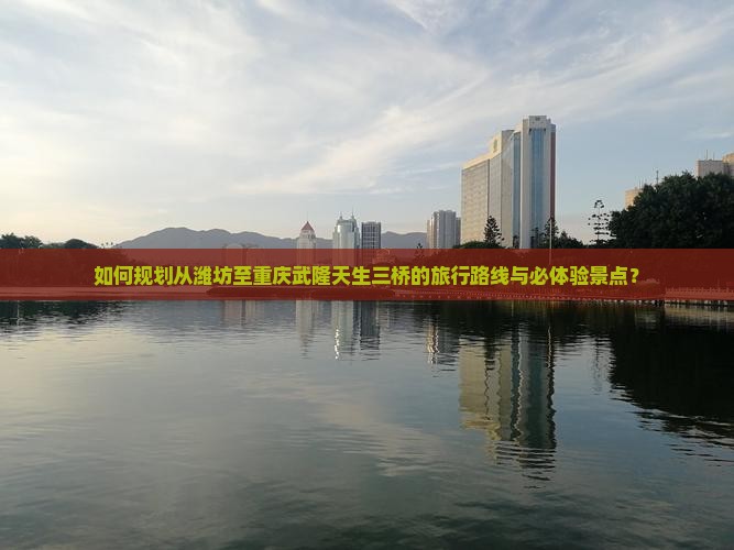 如何规划从潍坊至重庆武隆天生三桥的旅行路线与必体验景点？