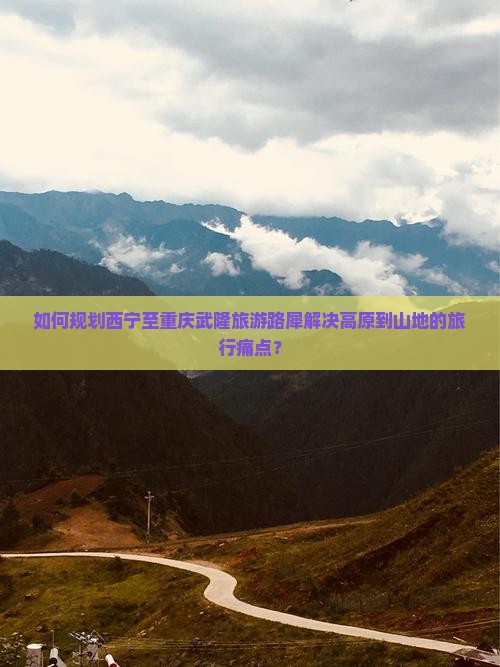 如何规划西宁至重庆武隆旅游路犀解决高原到山地的旅行痛点？