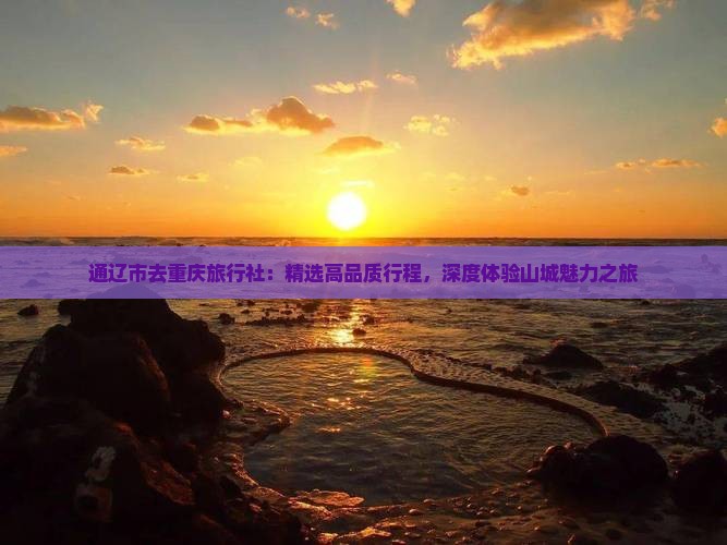 通辽市去重庆旅行社：精选高品质行程，深度体验山城魅力之旅