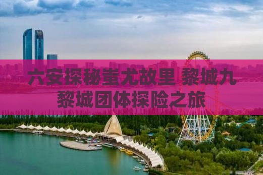 六安探秘蚩尤故里 黎城九黎城团体探险之旅