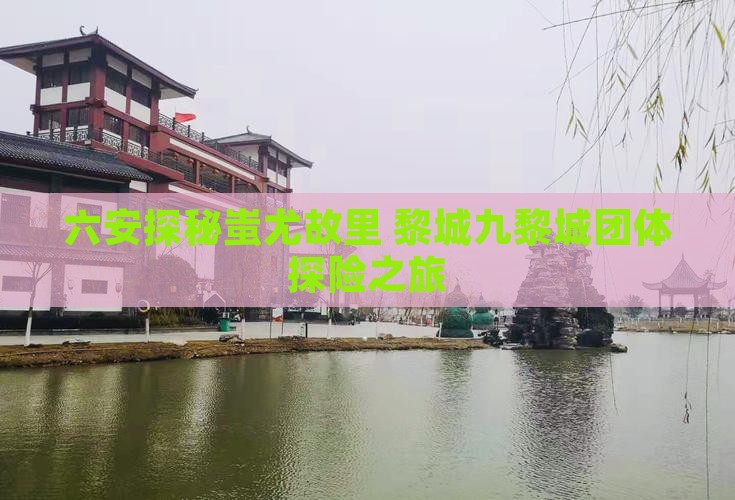 六安探秘蚩尤故里 黎城九黎城团体探险之旅