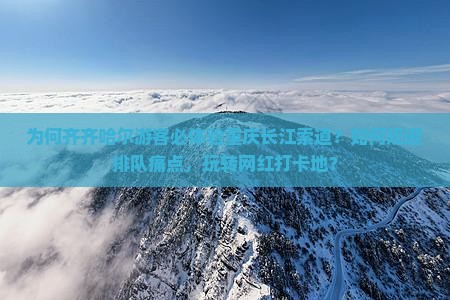为何齐齐哈尔游客必体验重庆长江索道？如何规避排队痛点，玩转网红打卡地？