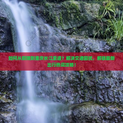 如何从铜陵到重庆长江索道？解决交通困扰，解锁最新出行热词攻略！