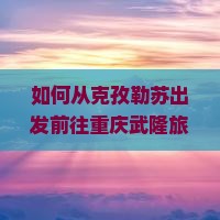 如何从克孜勒苏出发前往重庆武隆旅游？攻略、交通方式及景点推荐