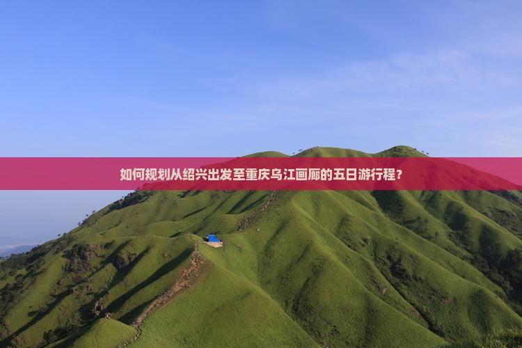 如何规划从绍兴出发至重庆乌江画廊的五日游行程？