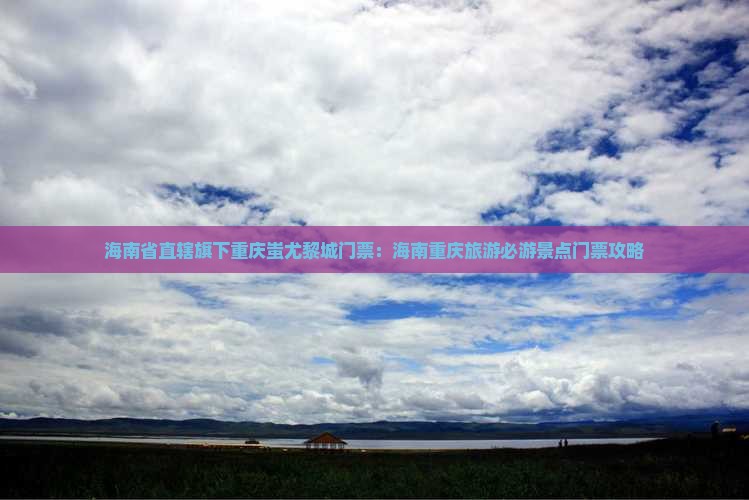 海南省直辖旗下重庆蚩尤黎城门票：海南重庆旅游必游景点门票攻略
