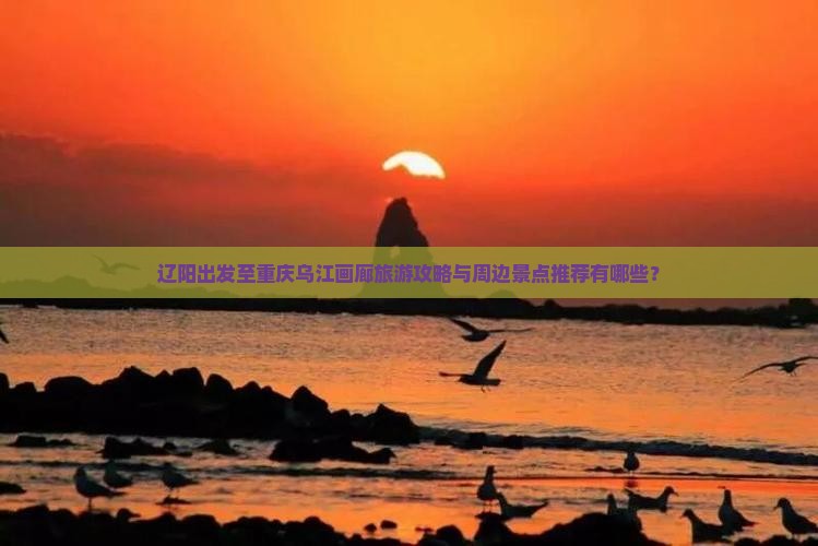 辽阳出发至重庆乌江画廊旅游攻略与周边景点推荐有哪些？