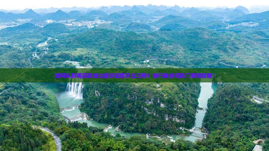 如何从黔南高效抵达重庆武隆天生三桥？旅行痛点和热门新词攻略！