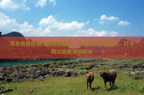 萍乡去重庆两江夜游哪里玩？解决交通不便痛点，打卡网红地夜经济热点