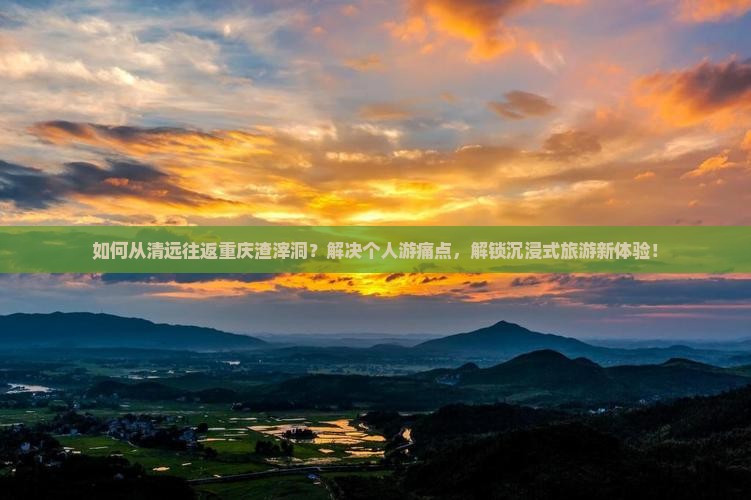 如何从清远往返重庆渣滓洞？解决个人游痛点，解锁沉浸式旅游新体验！