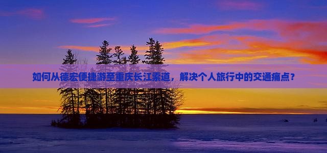 如何从德宏便捷游至重庆长江索道，解决个人旅行中的交通痛点？