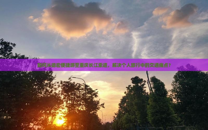 如何从德宏便捷游至重庆长江索道，解决个人旅行中的交通痛点？