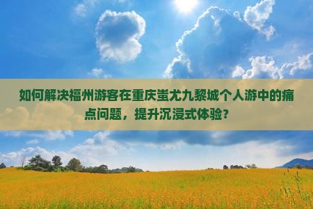 如何解决福州游客在重庆蚩尤九黎城个人游中的痛点问题，提升沉浸式体验？