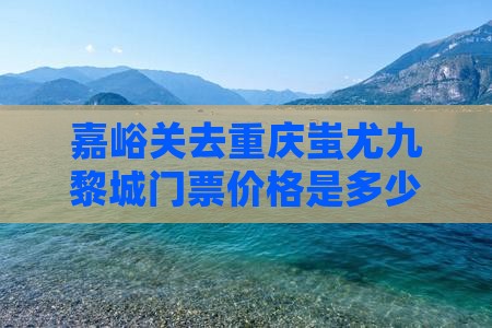 嘉峪关去重庆蚩尤九黎城门票价格是多少