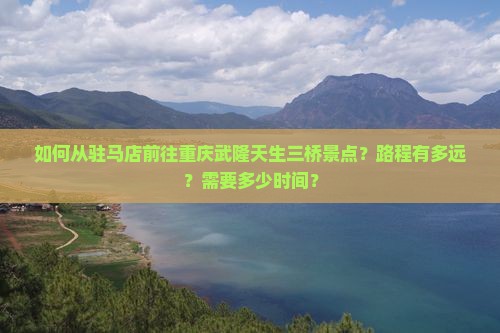 如何从驻马店前往重庆武隆天生三桥景点？路程有多远？需要多少时间？