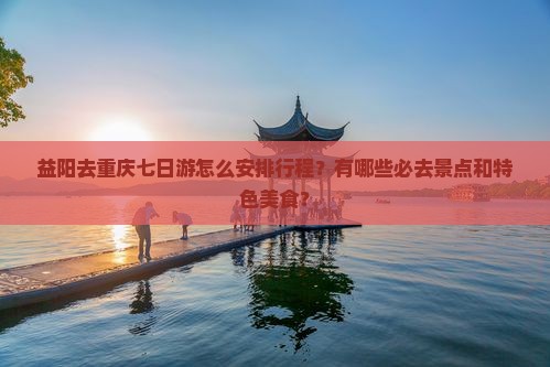 益阳去重庆七日游怎么安排行程?有哪些必去景点和特色美食? 益阳去重庆七日游怎么安排行程?有哪些必去景点和特色美食?