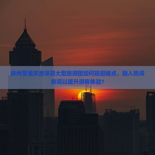 徐州至重庆渣滓洞大型旅游团如何规避痛点，融入热词新词以提升游客体验？