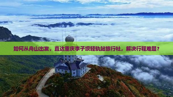 如何从舟山出发，直达重庆李子坝轻轨站旅行社，解决行程难题？