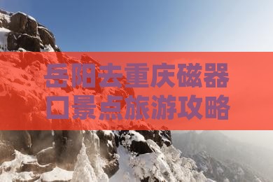 岳阳去重庆磁器口景点旅游攻略与交通指南