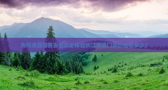 为何湘西游客去重庆必体验长江索道门票价格是多少？