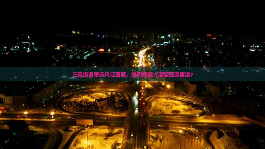 三月游览重庆乌江画廊，如何规避人潮实现深度游？