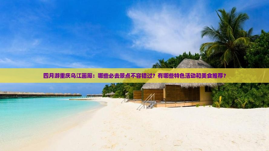 四月游重庆乌江画廊：哪些必去景点不容错过？有哪些特色活动和美食推荐？