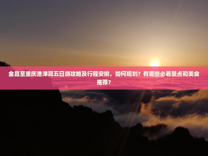 金昌至重庆渣滓洞五日游攻略及行程安排，如何规划？有哪些必看景点和美食推荐？
