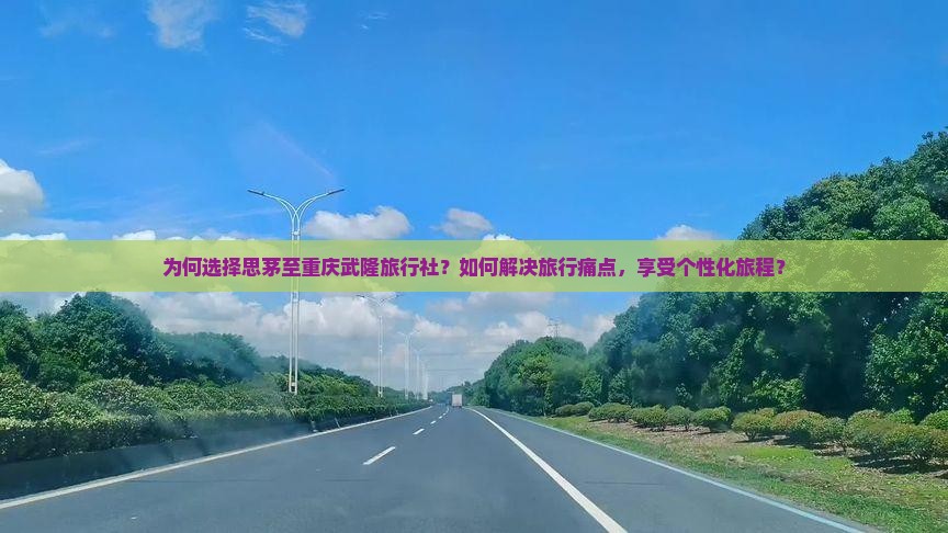 为何选择思茅至重庆武隆旅行社？如何解决旅行痛点，享受个性化旅程？