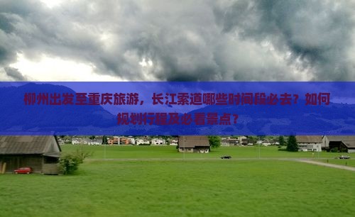 柳州出发至重庆旅游，长江索道哪些时间段必去？如何规划行程及必看景点？