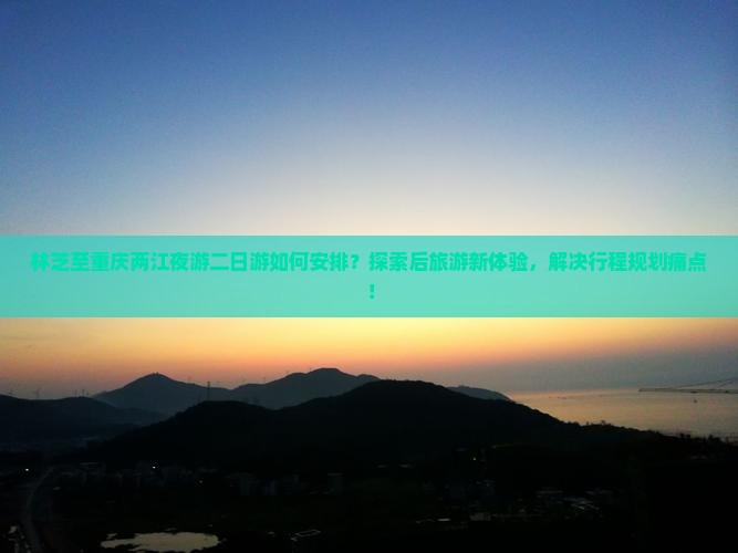 林芝至重庆两江夜游二日游如何安排？探索后旅游新体验，解决行程规划痛点！