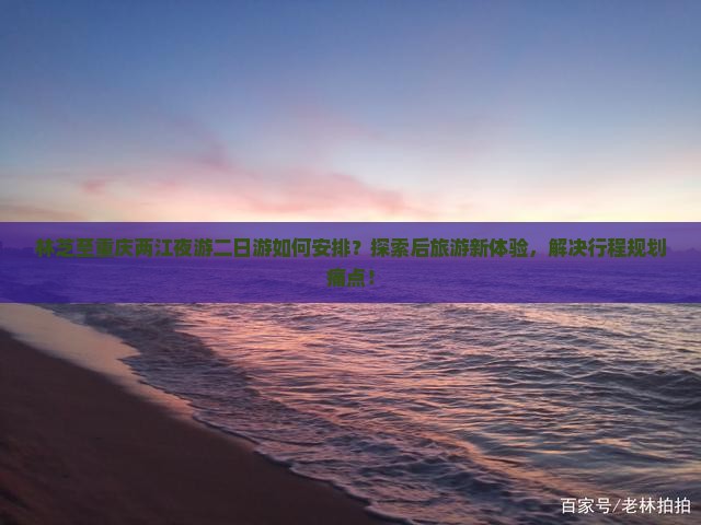 林芝至重庆两江夜游二日游如何安排？探索后旅游新体验，解决行程规划痛点！