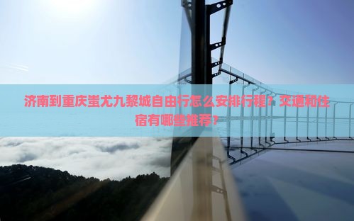 济南到重庆蚩尤九黎城自由行怎么安排行程？交通和住宿有哪些推荐？