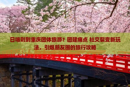日喀则到重庆团体旅游？团建痛点+社交裂变新玩法，引爆朋友圈的旅行攻略